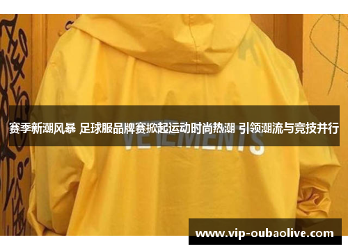 赛季新潮风暴 足球服品牌赛掀起运动时尚热潮 引领潮流与竞技并行