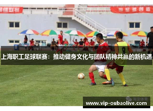 上海职工足球联赛：推动健身文化与团队精神共赢的新机遇