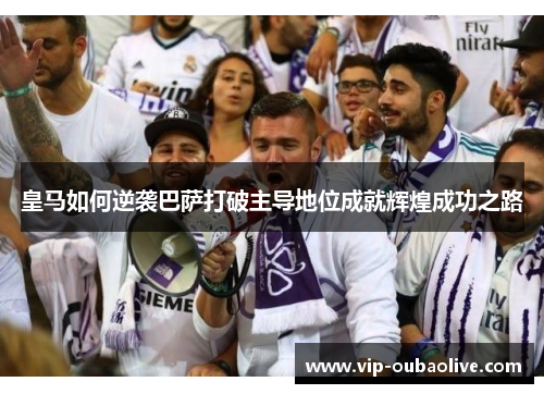 皇马如何逆袭巴萨打破主导地位成就辉煌成功之路