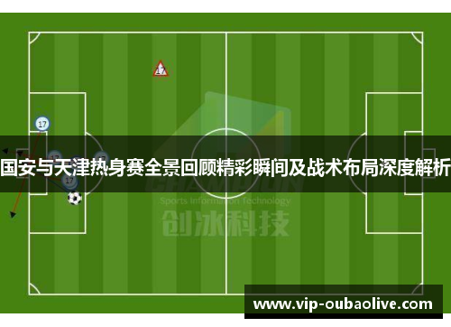 国安与天津热身赛全景回顾精彩瞬间及战术布局深度解析