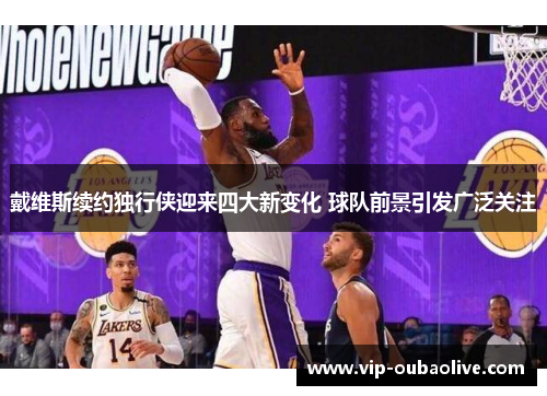 戴维斯续约独行侠迎来四大新变化 球队前景引发广泛关注