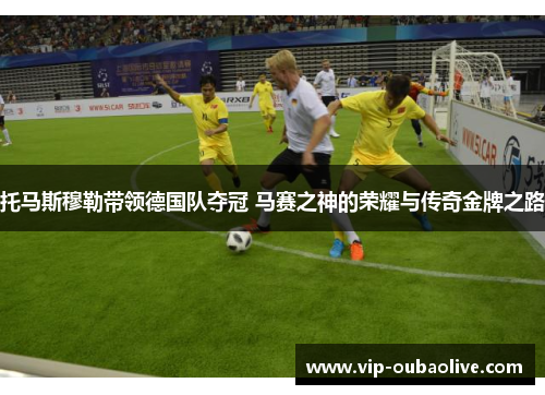 托马斯穆勒带领德国队夺冠 马赛之神的荣耀与传奇金牌之路