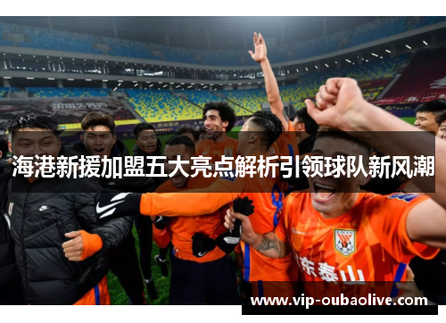 海港新援加盟五大亮点解析引领球队新风潮