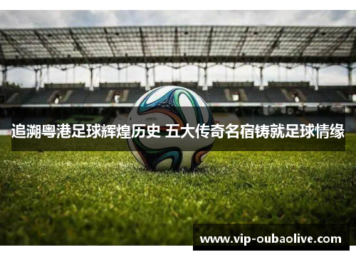 追溯粤港足球辉煌历史 五大传奇名宿铸就足球情缘