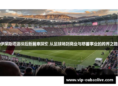 伊涅斯塔退役后新篇章探索 从足球场到商业与慈善事业的跨界之路