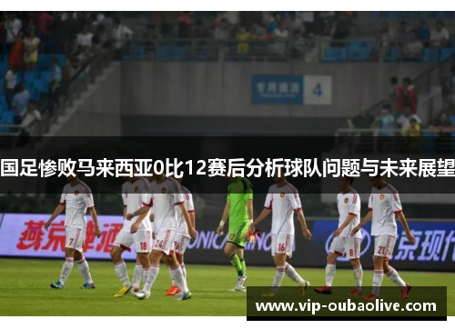 国足惨败马来西亚0比12赛后分析球队问题与未来展望
